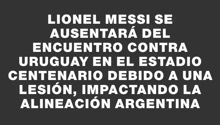 Lionel Messi se ausentará del encuentro contra Uruguay en el Estadio Centenario debido a una lesión, impactando la alineación argentina