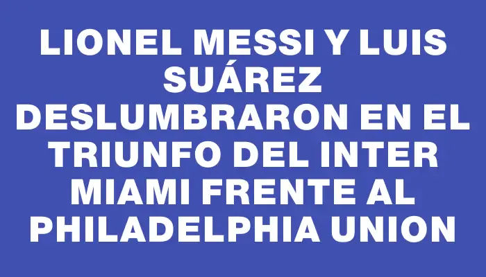 Lionel Messi y Luis Suárez deslumbraron en el triunfo del Inter Miami frente al Philadelphia Union