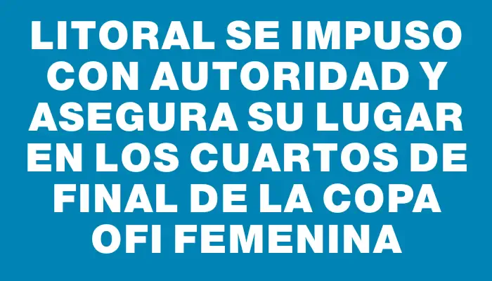 Litoral se impuso con autoridad y asegura su lugar en los cuartos de final de la Copa Ofi Femenina