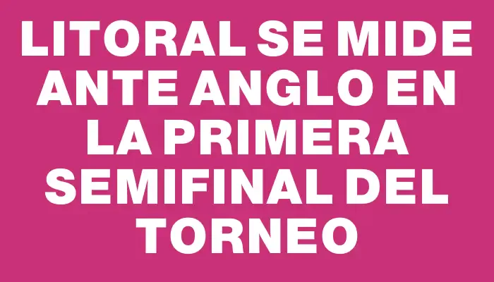 Litoral se mide ante Anglo en la primera semifinal del torneo