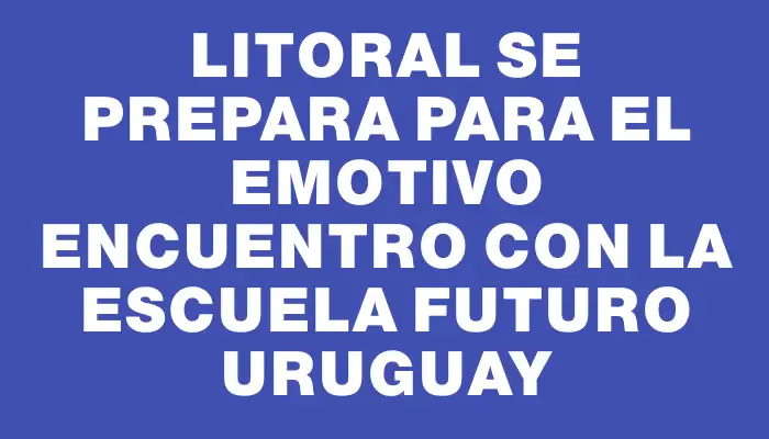 Litoral se prepara para el emotivo encuentro con la Escuela Futuro Uruguay