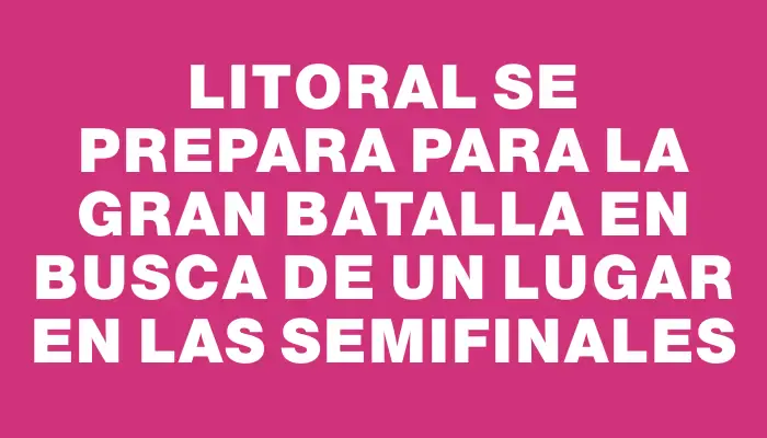 Litoral se prepara para la gran batalla en busca de un lugar en las semifinales