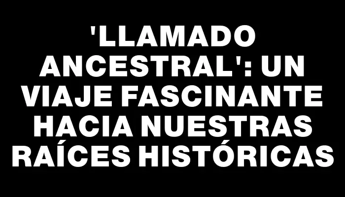 “Llamado ancestral”: un viaje fascinante hacia nuestras raíces históricas