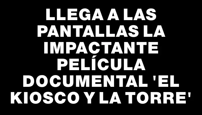 Llega a las pantallas la impactante película documental “El Kiosco y la Torre”