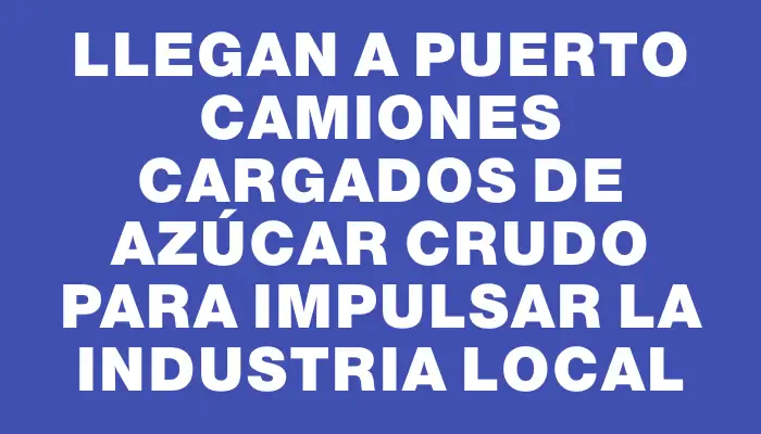 Llegan a puerto camiones cargados de azúcar crudo para impulsar la industria local