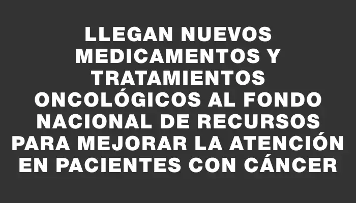 Llegan nuevos medicamentos y tratamientos oncológicos al Fondo Nacional de Recursos para mejorar la atención en pacientes con cáncer