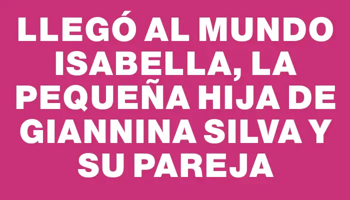 Llegó al mundo Isabella, la pequeña hija de Giannina Silva y su pareja