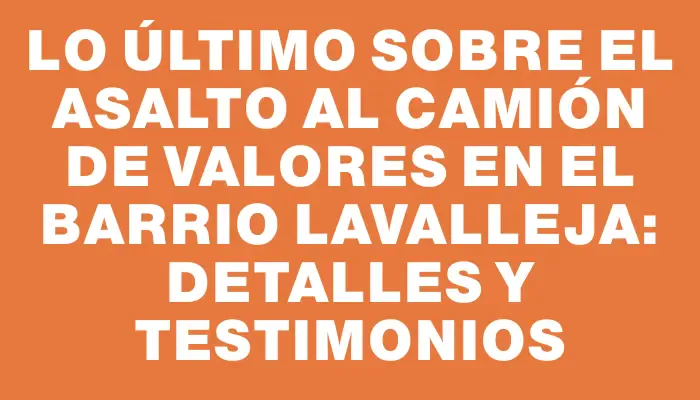 Lo último sobre el asalto al camión de valores en el barrio Lavalleja: detalles y testimonios