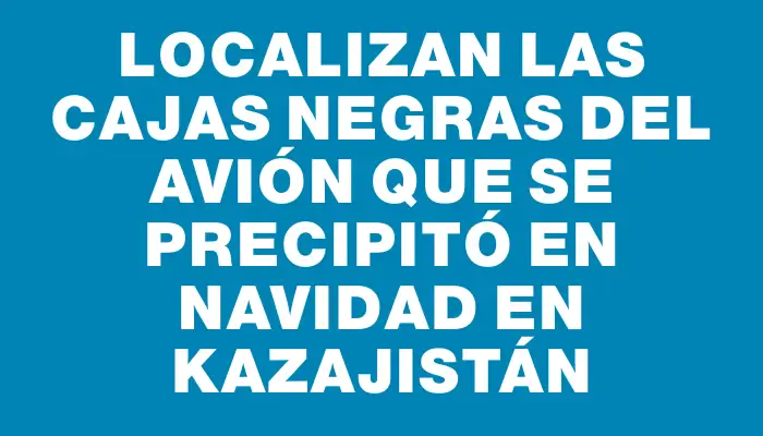 Localizan las cajas negras del avión que se precipitó en Navidad en Kazajistán