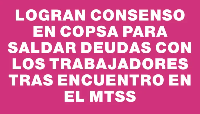 Logran consenso en Copsa para saldar deudas con los trabajadores tras encuentro en el Mtss