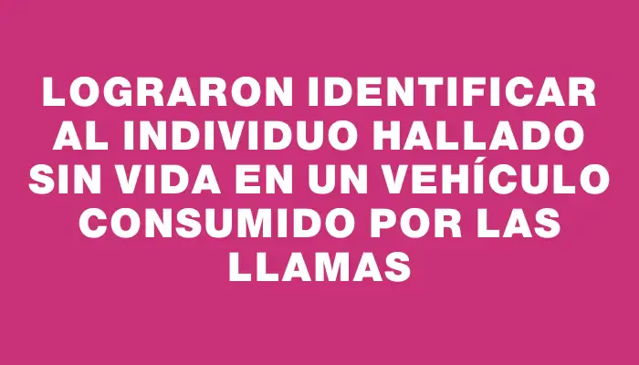 Lograron identificar al individuo hallado sin vida en un vehículo consumido por las llamas