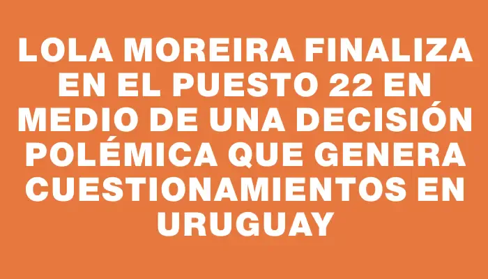 Lola Moreira finaliza en el puesto 22 en medio de una decisión polémica que genera cuestionamientos en Uruguay