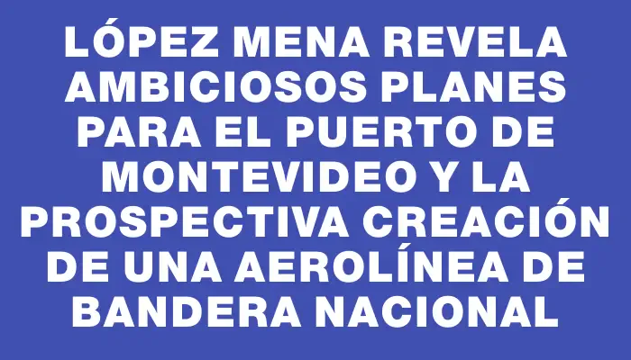 López Mena revela ambiciosos planes para el Puerto de Montevideo y la prospectiva creación de una aerolínea de bandera nacional