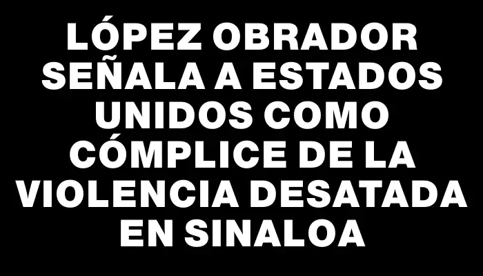 López Obrador señala a Estados Unidos como cómplice de la violencia desatada en Sinaloa