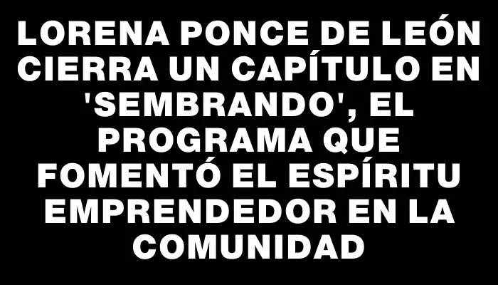 Lorena Ponce de León cierra un capítulo en "Sembrando", el programa que fomentó el espíritu emprendedor en la comunidad