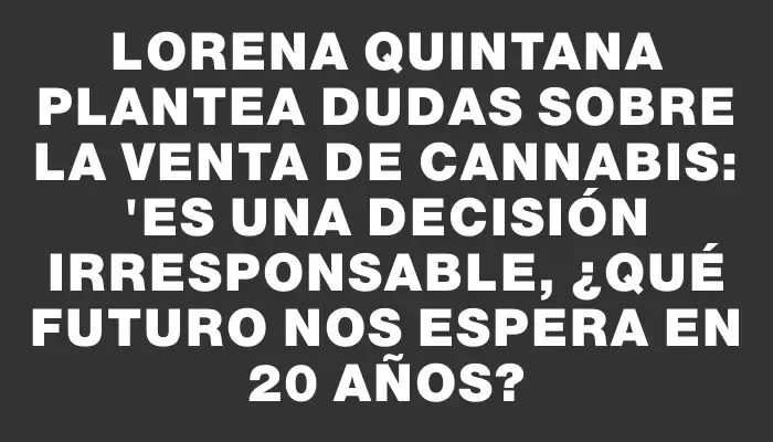 Lorena Quintana plantea dudas sobre la venta de cannabis: "Es una decisión irresponsable, ¿qué futuro nos espera en 20 años?