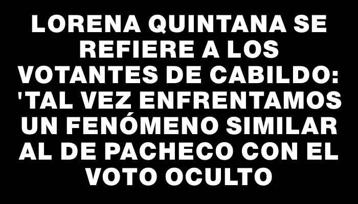 Lorena Quintana se refiere a los votantes de Cabildo: "Tal vez enfrentamos un fenómeno similar al de Pacheco con el voto oculto