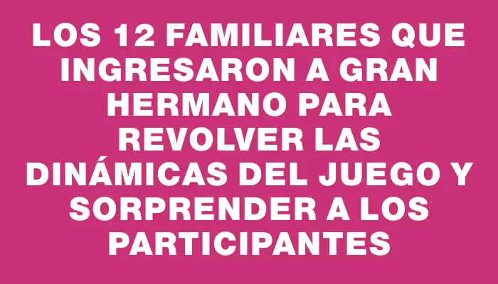 Los 12 familiares que ingresaron a Gran Hermano para revolver las dinámicas del juego y sorprender a los participantes