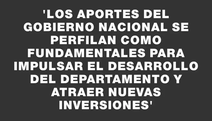 “Los aportes del Gobierno Nacional se perfilan como fundamentales para impulsar el desarrollo del departamento y atraer nuevas inversiones”