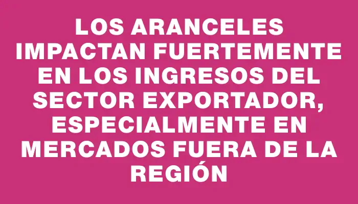 Los aranceles impactan fuertemente en los ingresos del sector exportador, especialmente en mercados fuera de la región