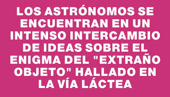 Los astrónomos se encuentran en un intenso intercambio de ideas sobre el enigma del "extraño objeto" hallado en la Vía Láctea