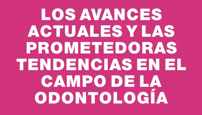 Los avances actuales y las prometedoras tendencias en el campo de la odontología