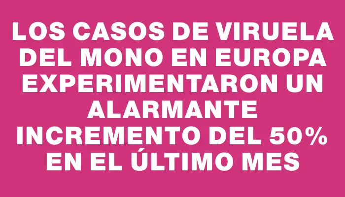 Los casos de viruela del mono en Europa experimentaron un alarmante incremento del 50% en el último mes