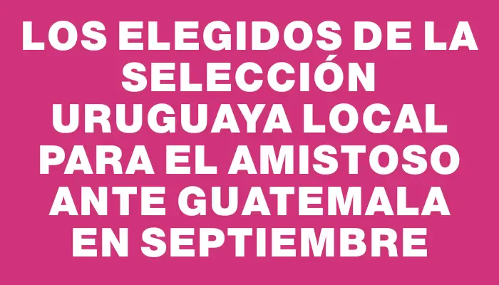 Los elegidos de la Selección Uruguaya local para el amistoso ante Guatemala en septiembre