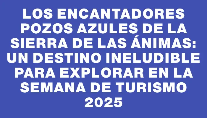 Los Encantadores Pozos Azules de la Sierra de las Ánimas: Un Destino Ineludible Para Explorar en la Semana de Turismo 2025