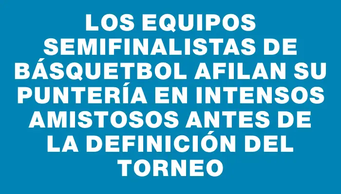 Los equipos semifinalistas de básquetbol afilan su puntería en intensos amistosos antes de la definición del torneo