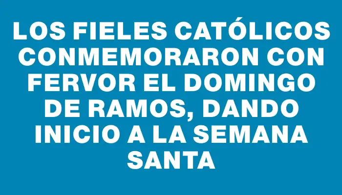 Los fieles católicos conmemoraron con fervor el Domingo de Ramos, dando inicio a la Semana Santa