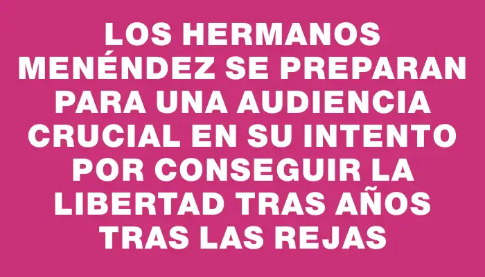 Los hermanos Menéndez se preparan para una audiencia crucial en su intento por conseguir la libertad tras años tras las rejas