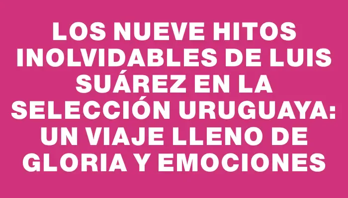 Los nueve hitos inolvidables de Luis Suárez en la selección uruguaya: un viaje lleno de gloria y emociones