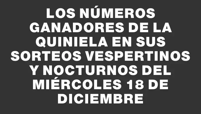 Los números ganadores de la Quiniela en sus sorteos vespertinos y nocturnos del miércoles 18 de diciembre