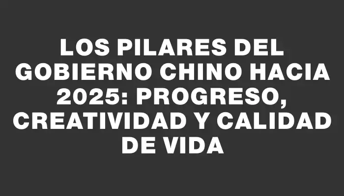 Los pilares del Gobierno Chino hacia 2025: Progreso, creatividad y calidad de vida