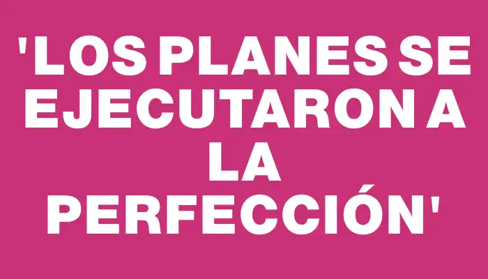 “Los planes se ejecutaron a la perfección”