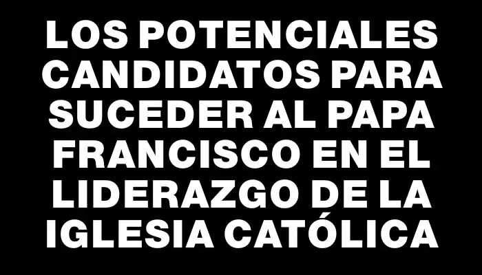 Los potenciales candidatos para suceder al papa Francisco en el liderazgo de la Iglesia Católica