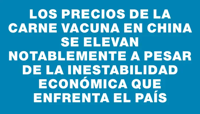Los precios de la carne vacuna en China se elevan notablemente a pesar de la inestabilidad económica que enfrenta el país