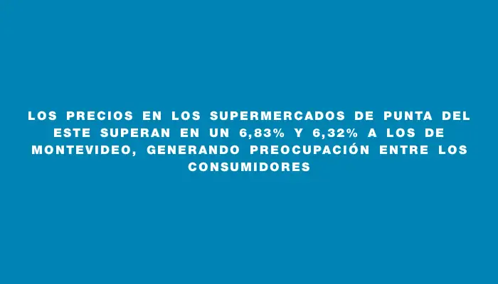 Los precios en los supermercados de Punta del Este superan en un 6,83% y 6,32% a los de Montevideo, generando preocupación entre los consumidores