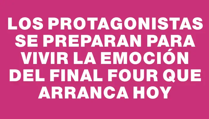 Los protagonistas se preparan para vivir la emoción del Final Four que arranca hoy