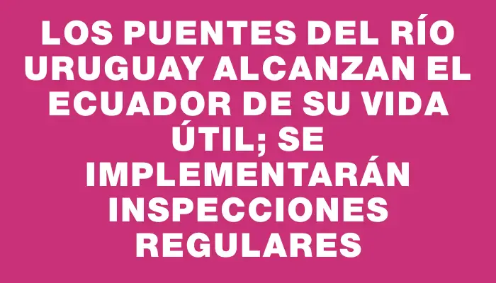 Los puentes del río Uruguay alcanzan el ecuador de su vida útil; se implementarán inspecciones regulares