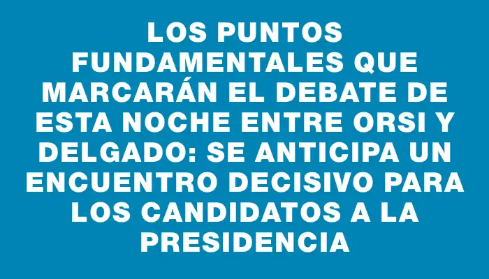 Los puntos fundamentales que marcarán el debate de esta noche entre Orsi y Delgado: se anticipa un encuentro decisivo para los candidatos a la presidencia