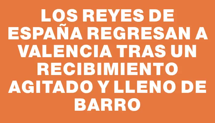 Los reyes de España regresan a Valencia tras un recibimiento agitado y lleno de barro