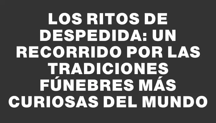 Los ritos de despedida: Un recorrido por las tradiciones fúnebres más curiosas del mundo