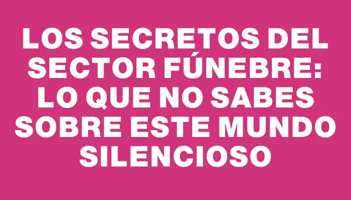 Los secretos del sector fúnebre: lo que no sabes sobre este mundo silencioso