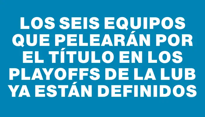 Los seis equipos que pelearán por el título en los Playoffs de la Lub ya están definidos