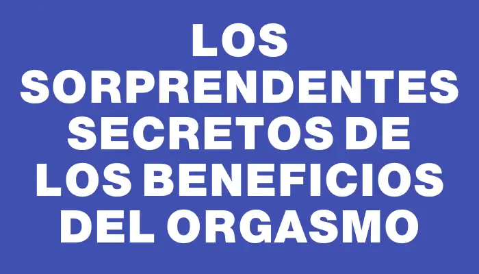 Los sorprendentes secretos de los beneficios del Orgasmo