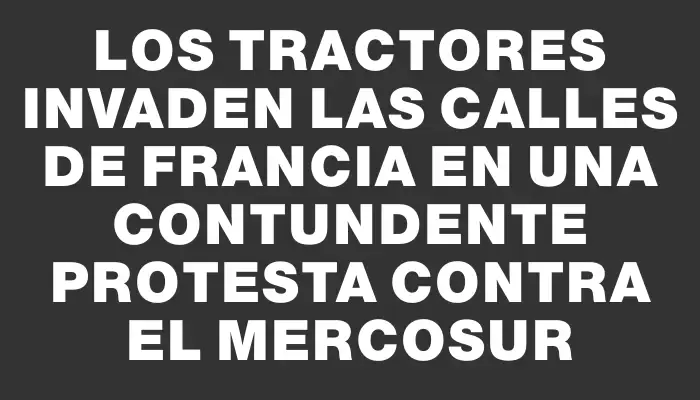 Los tractores invaden las calles de Francia en una contundente protesta contra el Mercosur