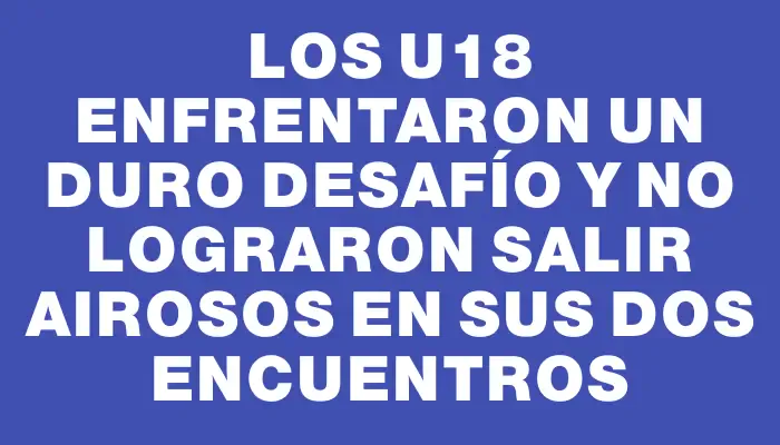 Los U18 enfrentaron un duro desafío y no lograron salir airosos en sus dos encuentros