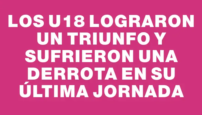 Los U18 lograron un triunfo y sufrieron una derrota en su última jornada